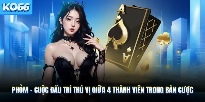 Phỏm - Cuộc Đấu Trí Thú Vị Giữa 4 Thành Viên Trong Bàn Cược
