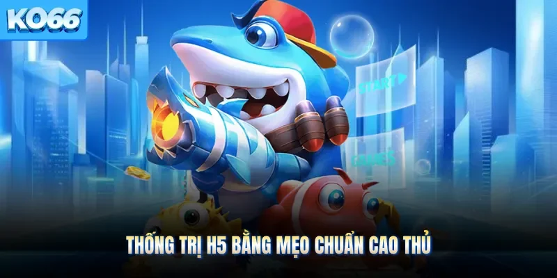 Thống trị H5 bằng mẹo chuẩn cao thủ